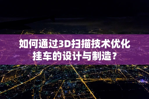 如何通过3D扫描技术优化挂车的设计与制造？