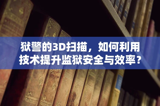 狱警的3D扫描，如何利用技术提升监狱安全与效率？