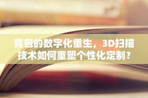 背包的数字化重生，3D扫描技术如何重塑个性化定制？