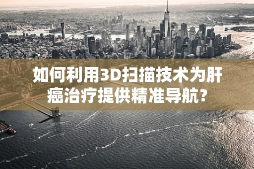 如何利用3D扫描技术为肝癌治疗提供精准导航？