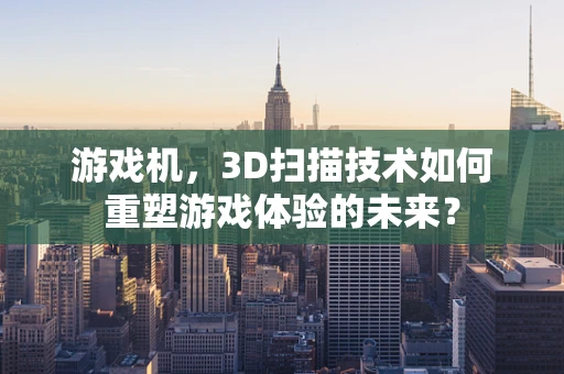 游戏机，3D扫描技术如何重塑游戏体验的未来？