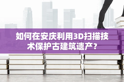 如何在安庆利用3D扫描技术保护古建筑遗产？