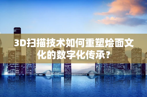 3D扫描技术如何重塑烩面文化的数字化传承？