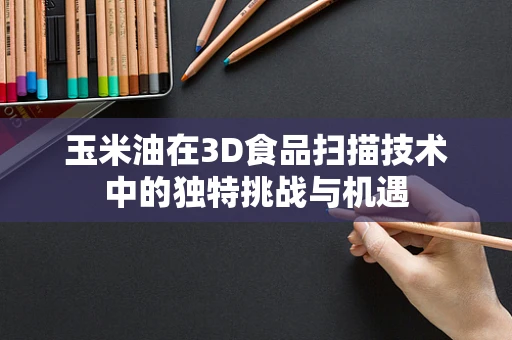 玉米油在3D食品扫描技术中的独特挑战与机遇