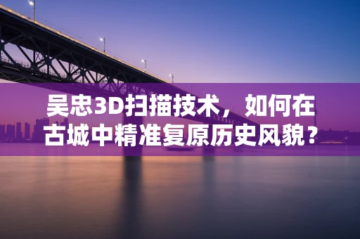 吴忠3D扫描技术，如何在古城中精准复原历史风貌？