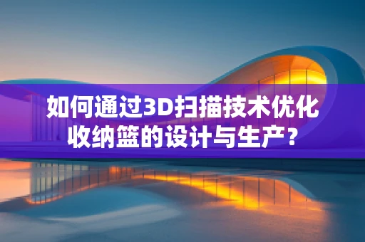 如何通过3D扫描技术优化收纳篮的设计与生产？