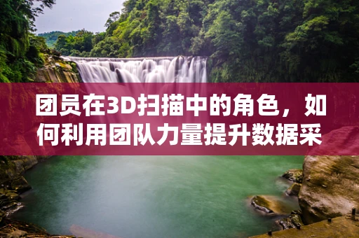 团员在3D扫描中的角色，如何利用团队力量提升数据采集效率？