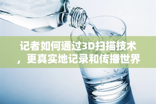 记者如何通过3D扫描技术，更真实地记录和传播世界？