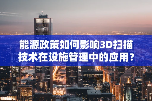 能源政策如何影响3D扫描技术在设施管理中的应用？