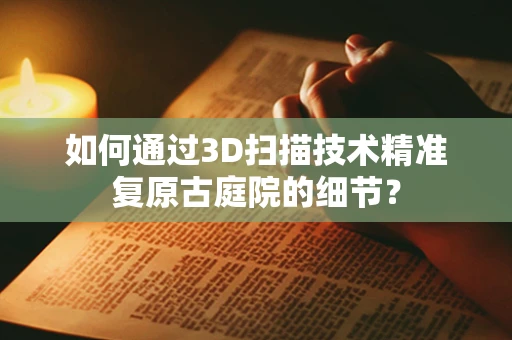 如何通过3D扫描技术精准复原古庭院的细节？