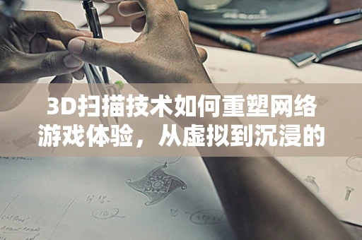 3D扫描技术如何重塑网络游戏体验，从虚拟到沉浸的跨越？