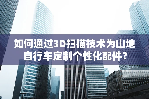 如何通过3D扫描技术为山地自行车定制个性化配件？