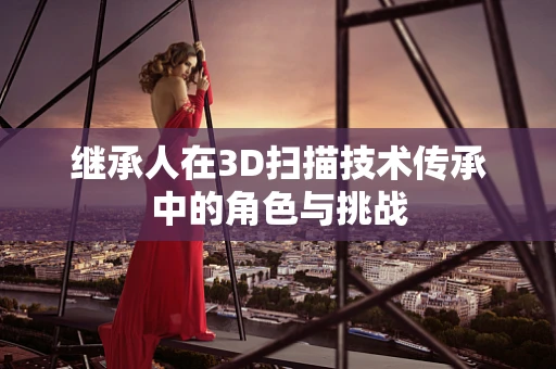 继承人在3D扫描技术传承中的角色与挑战