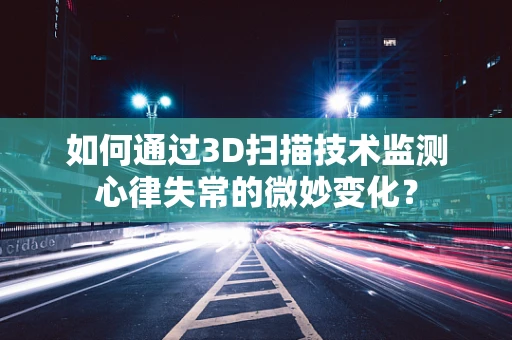 如何通过3D扫描技术监测心律失常的微妙变化？
