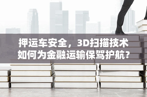 押运车安全，3D扫描技术如何为金融运输保驾护航？