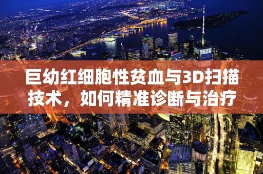巨幼红细胞性贫血与3D扫描技术，如何精准诊断与治疗？