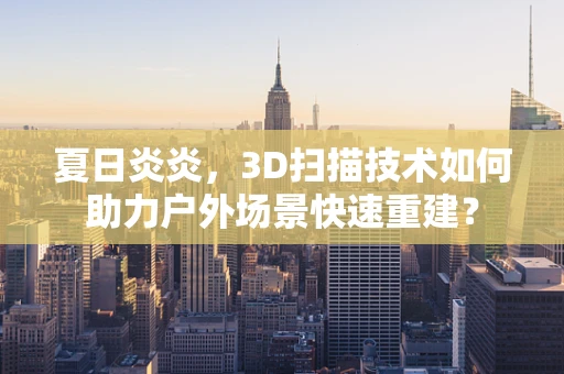 夏日炎炎，3D扫描技术如何助力户外场景快速重建？