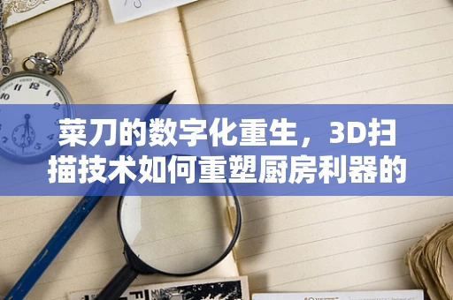 菜刀的数字化重生，3D扫描技术如何重塑厨房利器的精准制造？