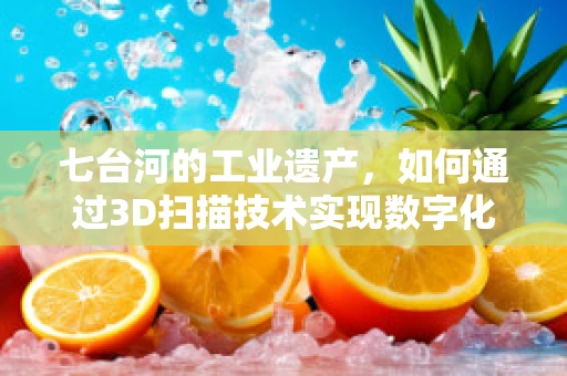 七台河的工业遗产，如何通过3D扫描技术实现数字化保护？