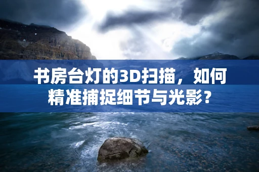 书房台灯的3D扫描，如何精准捕捉细节与光影？