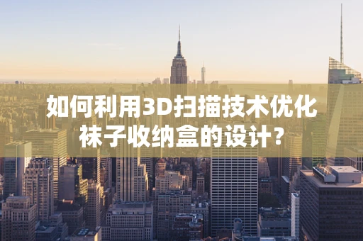 如何利用3D扫描技术优化袜子收纳盒的设计？
