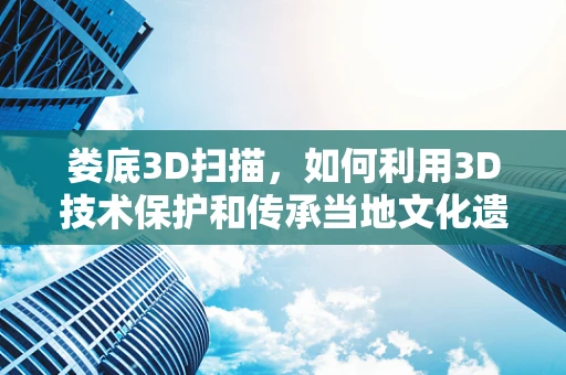 娄底3D扫描，如何利用3D技术保护和传承当地文化遗产？