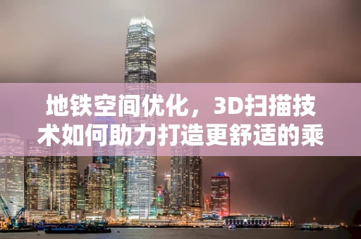 地铁空间优化，3D扫描技术如何助力打造更舒适的乘客体验？
