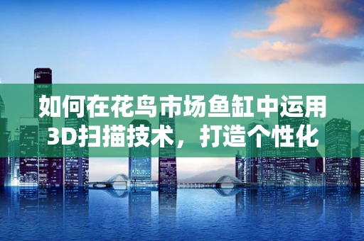 如何在花鸟市场鱼缸中运用3D扫描技术，打造个性化水族箱？
