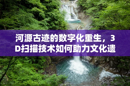 河源古迹的数字化重生，3D扫描技术如何助力文化遗产保护？