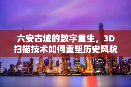 六安古城的数字重生，3D扫描技术如何重塑历史风貌？