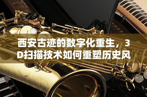西安古迹的数字化重生，3D扫描技术如何重塑历史风貌？