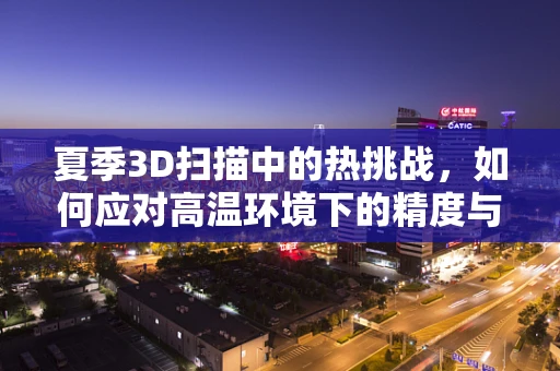 夏季3D扫描中的热挑战，如何应对高温环境下的精度与效率问题？
