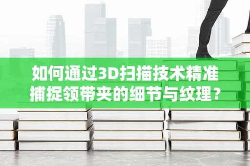 如何通过3D扫描技术精准捕捉领带夹的细节与纹理？