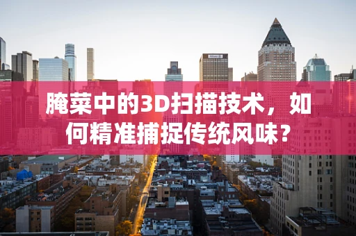 腌菜中的3D扫描技术，如何精准捕捉传统风味？