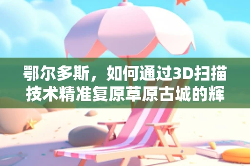 鄂尔多斯，如何通过3D扫描技术精准复原草原古城的辉煌？