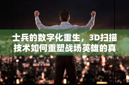 士兵的数字化重生，3D扫描技术如何重塑战场英雄的真实形象？