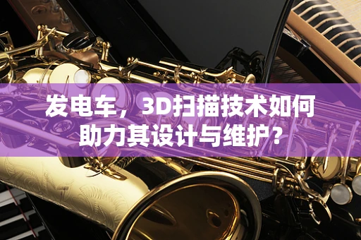 发电车，3D扫描技术如何助力其设计与维护？