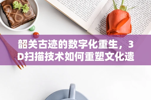 韶关古迹的数字化重生，3D扫描技术如何重塑文化遗产的未来？