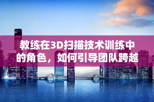 教练在3D扫描技术训练中的角色，如何引导团队跨越技术障碍？