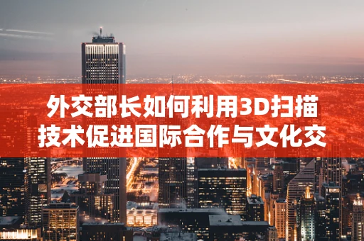 外交部长如何利用3D扫描技术促进国际合作与文化交流？