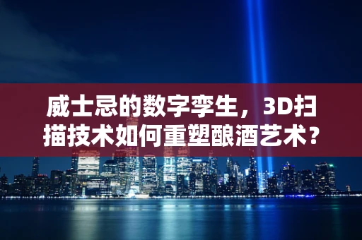 威士忌的数字孪生，3D扫描技术如何重塑酿酒艺术？