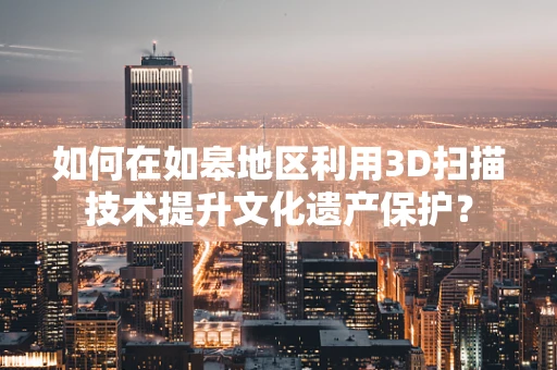 如何在如皋地区利用3D扫描技术提升文化遗产保护？