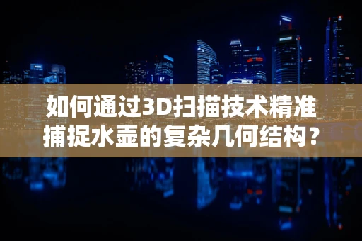如何通过3D扫描技术精准捕捉水壶的复杂几何结构？
