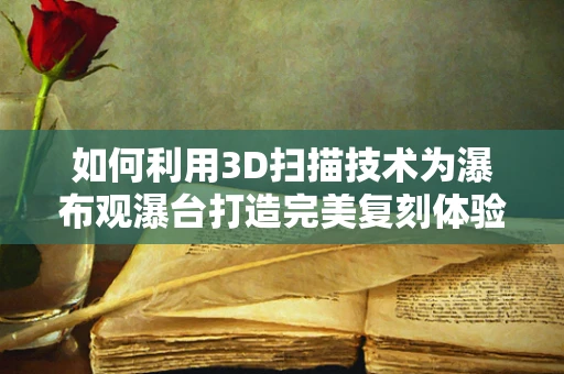 如何利用3D扫描技术为瀑布观瀑台打造完美复刻体验？