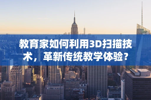 教育家如何利用3D扫描技术，革新传统教学体验？