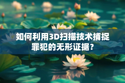 如何利用3D扫描技术捕捉罪犯的无形证据？