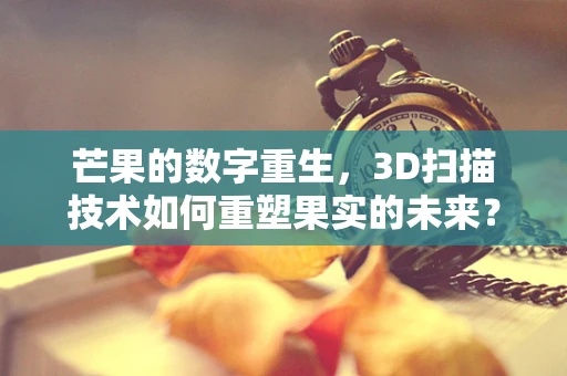 芒果的数字重生，3D扫描技术如何重塑果实的未来？