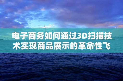 电子商务如何通过3D扫描技术实现商品展示的革命性飞跃？