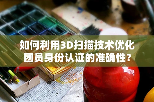 如何利用3D扫描技术优化团员身份认证的准确性？