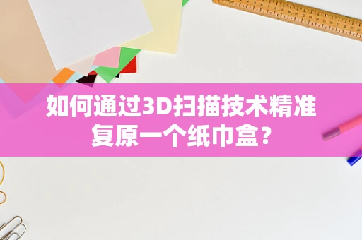 如何通过3D扫描技术精准复原一个纸巾盒？